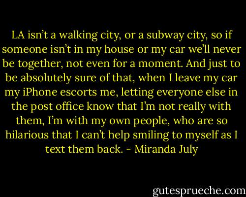 LA isn’t a walking city, or a subway city, so if someone isn’t in my house or my car we’ll never be together, not even for a moment. And just to be absolutely sure of that, when I leave my car my iPhone escorts me, letting everyone else in the post office know that I’m not really with them, I’m with my own people, who are so hilarious that I can’t help smiling to myself as I text them back. - Miranda July