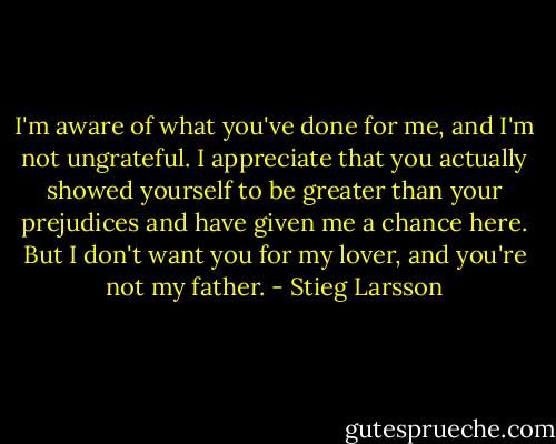 I'm aware of what you've done for me, and I'm not ungrateful. I appreciate that you actually showed yourself to be greater than your prejudices and have given me a chance here. But I don't want you for my lover, and you're not my father. - Stieg Larsson