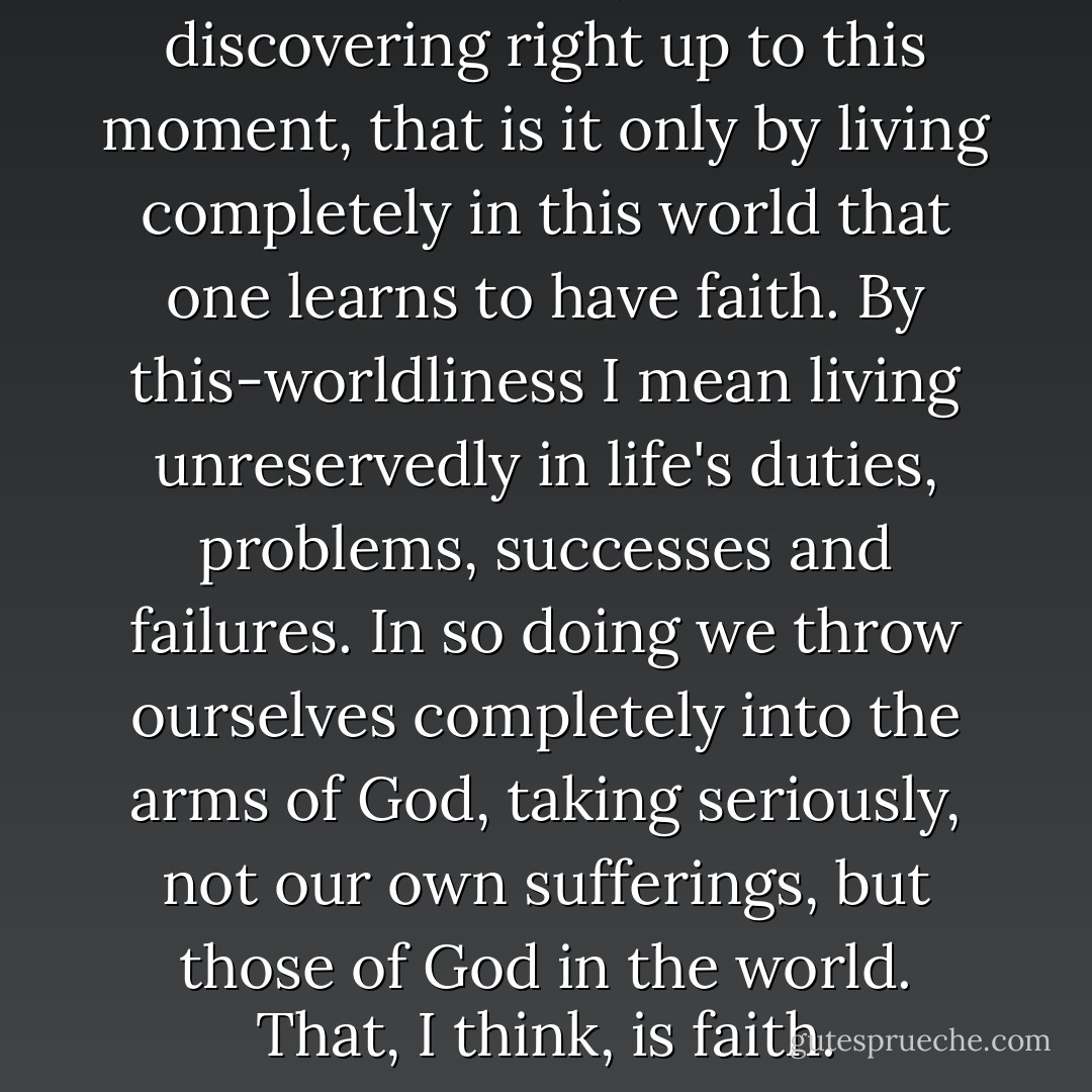 I discovered later, and I'm still discovering right up to this moment, that is it only by living completely in this world that one learns to have faith. By this-worldliness I mean living unreservedly in life's duties, problems, successes and failures. In so doing we throw ourselves completely into the arms of God, taking seriously, not our own sufferings, but those of God in the world. That, I think, is faith. - Dietrich Bonhoeffer