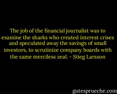 The job of the financial journalist was to examine the sharks who created interest crises and speculated away the savings of small investors, to scrutinize company boards with the same merciless zeal. - Stieg Larsson