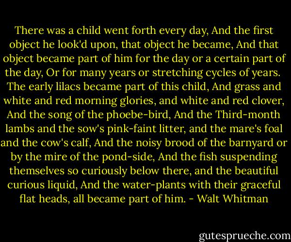 There was a child went forth every day,<br />And the first object he look'd upon, that object he became,<br />And that object became part of him for the day or a certain part of the day,<br />Or for many years or stretching cycles of years.<br /><br />The early lilacs became part of this child,<br />And grass and white and red morning glories, and white and red clover,<br />And the song of the phoebe-bird,<br />And the Third-month lambs and the sow's pink-faint litter, and the mare's foal and the cow's calf,<br />And the noisy brood of the barnyard or by the mire of the pond-side,<br />And the fish suspending themselves so curiously below there, and the beautiful curious liquid,<br />And the water-plants with their graceful flat heads, all became part of him. - Walt Whitman