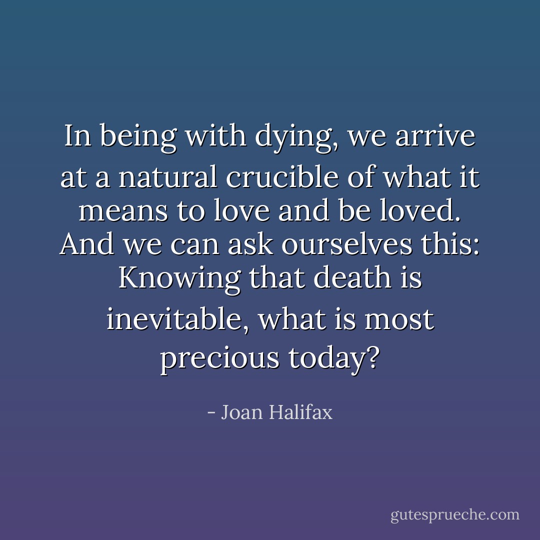 In being with dying, we arrive at a natural crucible of what it means to love and be loved. And we can ask ourselves this: Knowing that death is inevitable, what is most precious today? - Joan Halifax