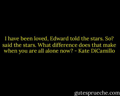 I have been loved, Edward told the stars. So? said the stars. What difference does that make when you are all alone now? - Kate DiCamillo