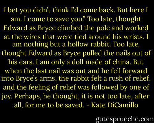 I bet you didn’t think I’d come back. But here I am. I come to save you.” Too late, thought Edward as Bryce climbed the pole and worked at the wires that were tied around his wrists. I am nothing but a hollow rabbit. Too late, thought Edward as Bryce pulled the nails out of his ears. I am only a doll made of china. But when the last nail was out and he fell forward into Bryce’s arms, the rabbit felt a rush of relief, and the feeling of relief was followed by one of joy. Perhaps, he thought, it is not too late, after all, for me to be saved. - Kate DiCamillo
