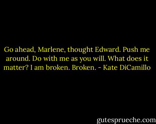 Go ahead, Marlene, thought Edward. Push me around. Do with me as you will. What does it matter? I am broken. Broken. - Kate DiCamillo