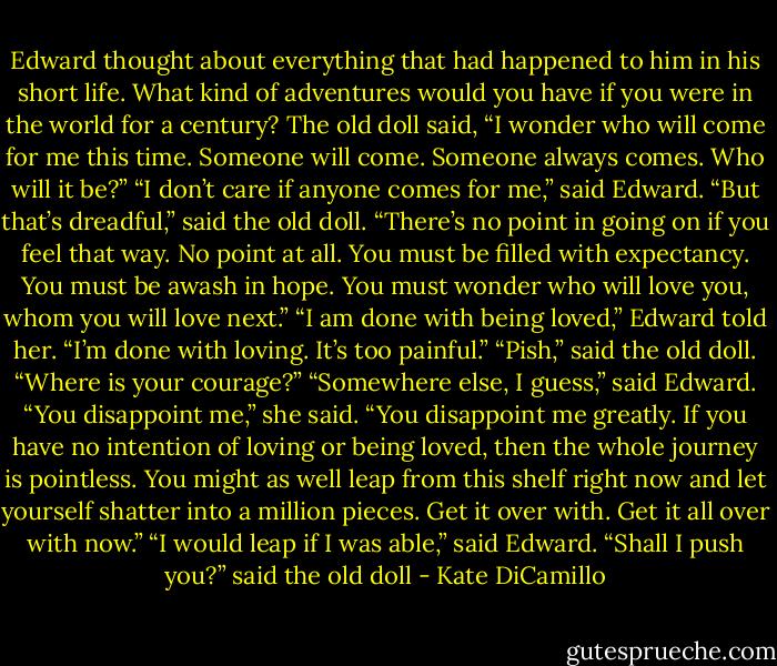 Edward thought about everything that had happened to him in his short life. What kind of adventures would you have if you were in the world for a century? The old doll said, “I wonder who will come for me this time. Someone will come. Someone always comes. Who will it be?” “I don’t care if anyone comes for me,” said Edward. “But that’s dreadful,” said the old doll. “There’s no point in going on if you feel that way. No point at all. You must be filled with expectancy. You must be awash in hope. You must wonder who will love you, whom you will love next.” “I am done with being loved,” Edward told her. “I’m done with loving. It’s too painful.” “Pish,” said the old doll. “Where is your courage?” “Somewhere else, I guess,” said Edward. “You disappoint me,” she said. “You disappoint me greatly. If you have no intention of loving or being loved, then the whole journey is pointless. You might as well leap from this shelf right now and let yourself shatter into a million pieces. Get it over with. Get it all over with now.” “I would leap if I was able,” said Edward. “Shall I push you?” said the old doll - Kate DiCamillo