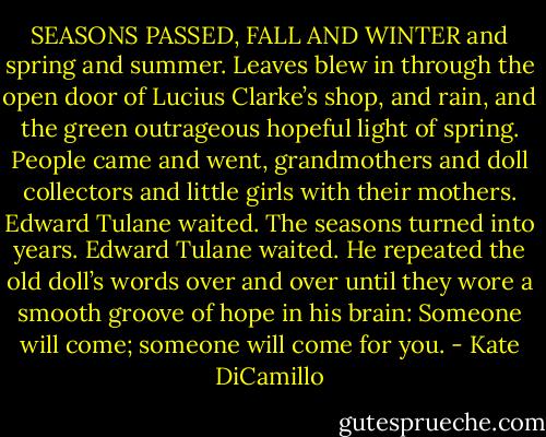 SEASONS PASSED, FALL AND WINTER and spring and summer. Leaves blew in through the open door of Lucius Clarke’s shop, and rain, and the green outrageous hopeful light of spring. People came and went, grandmothers and doll collectors and little girls with their mothers. Edward Tulane waited. The seasons turned into years. Edward Tulane waited. He repeated the old doll’s words over and over until they wore a smooth groove of hope in his brain: Someone will come; someone will come for you. - Kate DiCamillo