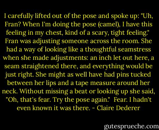 I carefully lifted out of the pose and spoke up: "Uh, Fran? When I'm doing the pose (camel), I have this feeling in my chest, kind of a scary, tight feeling."<br /><br />Fran was adjusting someone across the room. She had a way of looking like a thoughtful seamstress when she made adjustments: an inch let out here, a seam straightened there, and everything would be just right. She might as well have had pins tucked between her lips and a tape measure around her neck. Without missing a beat or looking up she said, "Oh, that's fear. Try the pose again."<br /><br />Fear. I hadn't even known it was there. - Claire Dederer