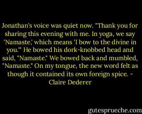 Jonathan's voice was quiet now. "Thank you for sharing this evening with me. In yoga, we say 'Namaste,' which means 'I bow to the divine in you.'" He bowed his dork-knobbed head and said, "Namaste." We bowed back and mumbled, "Namaste." On my tongue, the new word felt as though it contained its own foreign spice. - Claire Dederer