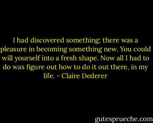 I had discovered something; there was a pleasure in becoming something new. You could will yourself into a fresh shape. Now all I had to do was figure out how to do it out there, in my life. - Claire Dederer