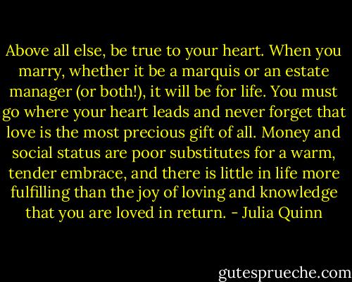 Above all else, be true to your heart. When you marry, whether it be a marquis or an estate manager (or both!), it will be for life. You must go where your heart leads and never forget that love is the most precious gift of all. Money and social status are poor substitutes for a warm, tender embrace, and there is little in life more fulfilling than the joy of loving and knowledge that you are loved in return. - Julia Quinn
