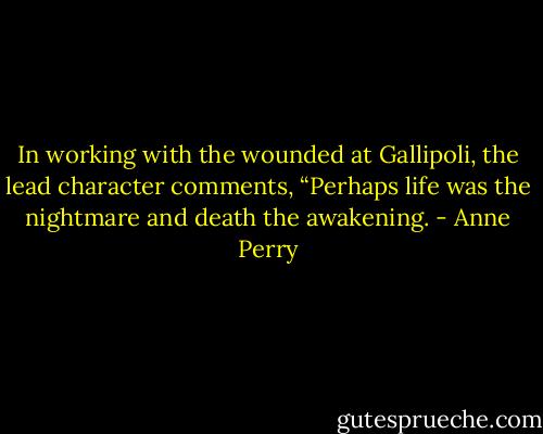 In working with the wounded at Gallipoli, the lead character comments, “Perhaps life was the nightmare and death the awakening. - Anne Perry