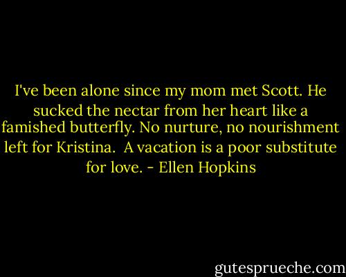I've been alone since my mom met Scott.<br />He sucked the nectar from her heart<br />like a famished butterfly. No nurture,<br />no nourishment left for Kristina.<br /><br />A vacation is a poor substitute<br />for love. - Ellen Hopkins