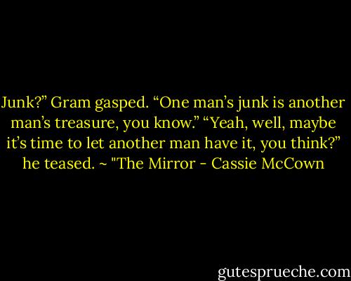 Junk?” Gram gasped. “One man’s junk is another man’s treasure, you know.”<br />“Yeah, well, maybe it’s time to let another man have it, you think?” he teased. ~ "The Mirror - Cassie McCown