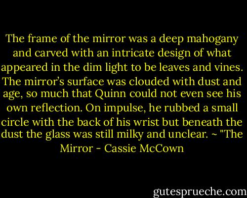 The frame of the mirror was a deep mahogany and carved with an intricate design of what appeared in the dim light to be leaves and vines. The mirror’s surface was clouded with dust and age, so much that Quinn could not even see his own reflection. On impulse, he rubbed a small circle with the back of his wrist but beneath the dust the glass was still milky and unclear. ~ "The Mirror - Cassie McCown