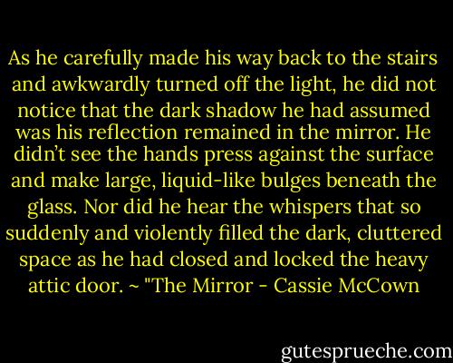 As he carefully made his way back to the stairs and awkwardly turned off the light, he did not notice that the dark shadow he had assumed was his reflection remained in the mirror. He didn’t see the hands press against the surface and make large, liquid-like bulges beneath the glass. Nor did he hear the whispers that so suddenly and violently filled the dark, cluttered space as he had closed and locked the heavy attic door. ~ "The Mirror - Cassie McCown