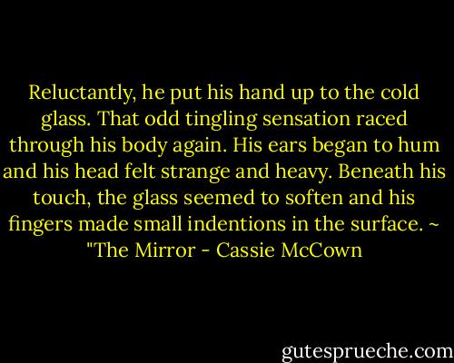 Reluctantly, he put his hand up to the cold glass. That odd tingling sensation raced through his body again. His ears began to hum and his head felt strange and heavy. Beneath his touch, the glass seemed to soften and his fingers made small indentions in the surface. ~ "The Mirror - Cassie McCown