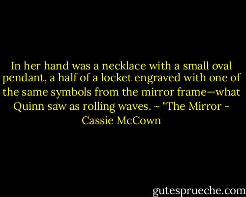 In her hand was a necklace with a small oval pendant, a half of a locket engraved with one of the same symbols from the mirror frame—what Quinn saw as rolling waves. ~ "The Mirror - Cassie McCown