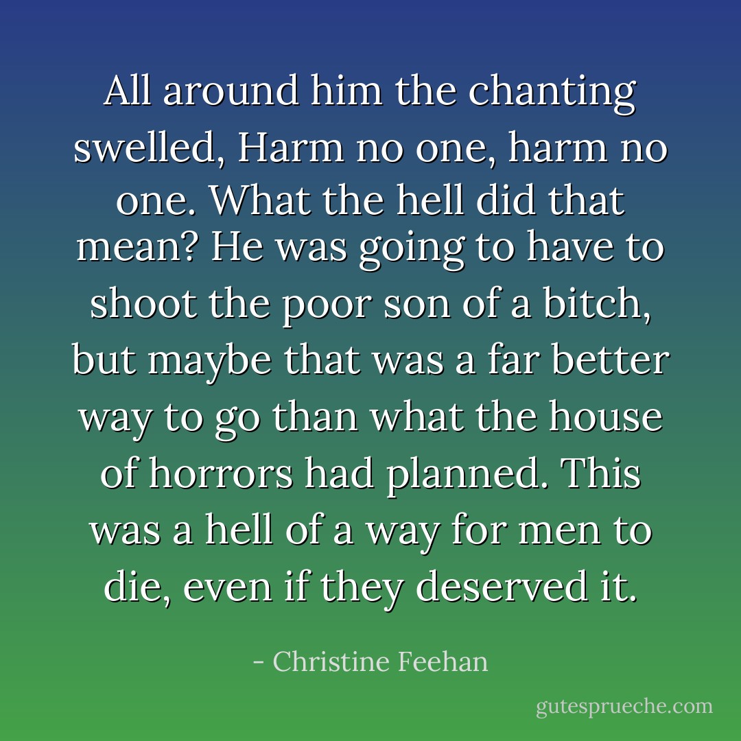 All around him the chanting swelled, Harm no one, harm no one. What the hell did that mean? He was going to have to shoot the poor son of a bitch, but maybe that was a far better way to go than what the house of horrors had planned. This was a hell of a way for men to die, even if they deserved it. - Christine Feehan
