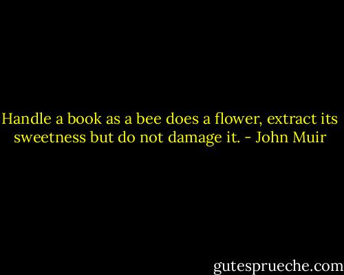 Handle a book as a bee does a flower, extract its sweetness but do not damage it. - John Muir