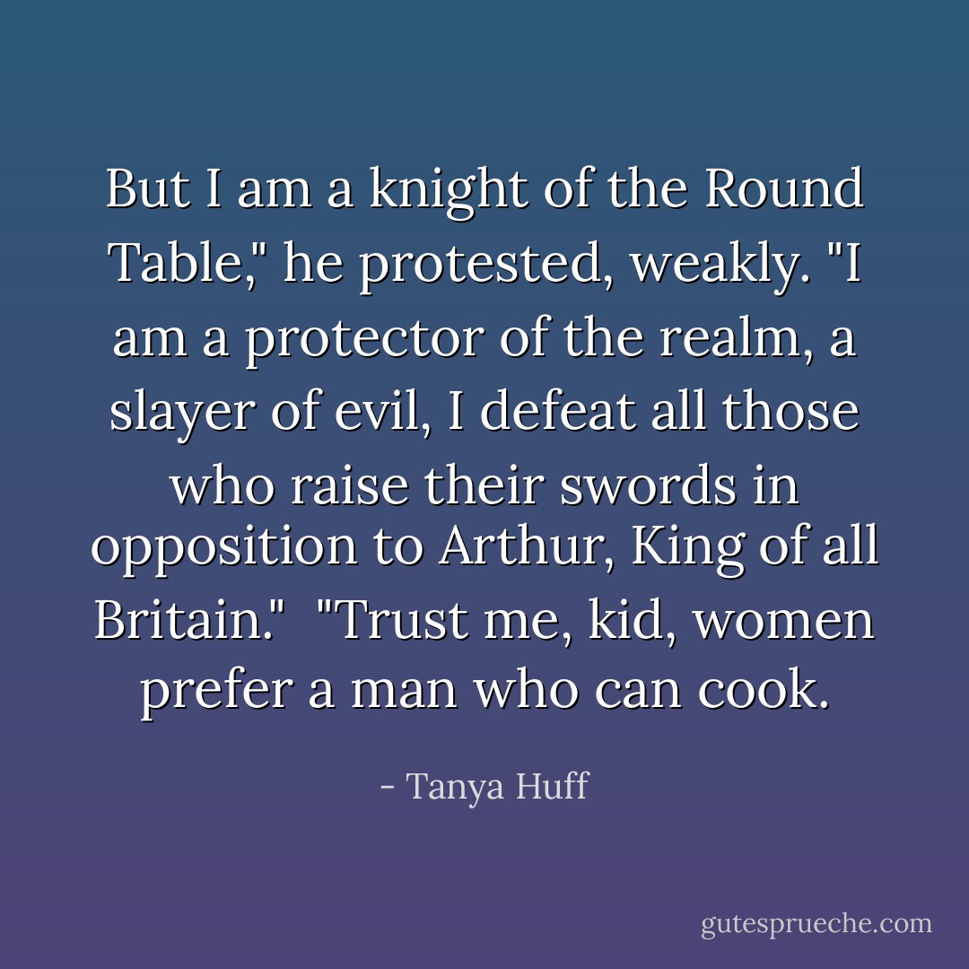 But I am a knight of the Round Table," he protested, weakly. "I am a protector of the realm, a slayer of evil, I defeat all those who raise their swords in opposition to Arthur, King of all Britain." <br />"Trust me, kid, women prefer a man who can cook. - Tanya Huff
