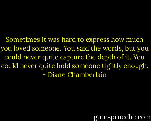 Sometimes it was hard to express how much you loved someone. You said the words, but you could never quite capture the depth of it. You could never quite hold someone tightly enough. - Diane Chamberlain
