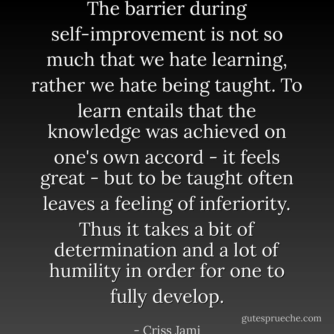 The barrier during self-improvement is not so much that we hate learning, rather we hate being taught. To learn entails that the knowledge was achieved on one's own accord - it feels great - but to be taught often leaves a feeling of inferiority. Thus it takes a bit of determination and a lot of humility in order for one to fully develop. - Criss Jami