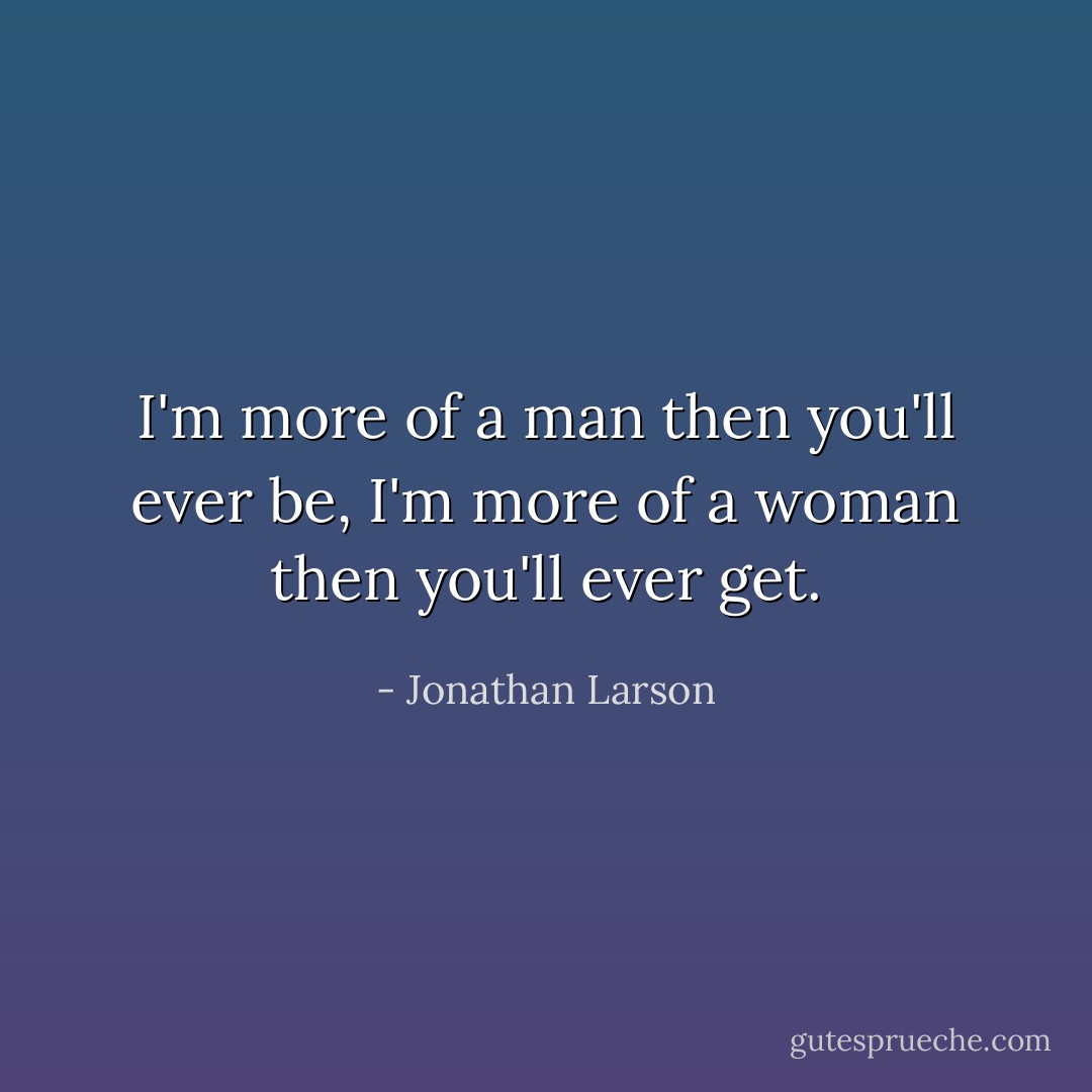 I'm more of a man then you'll ever be, I'm more of a woman then you'll ever get. - Jonathan Larson