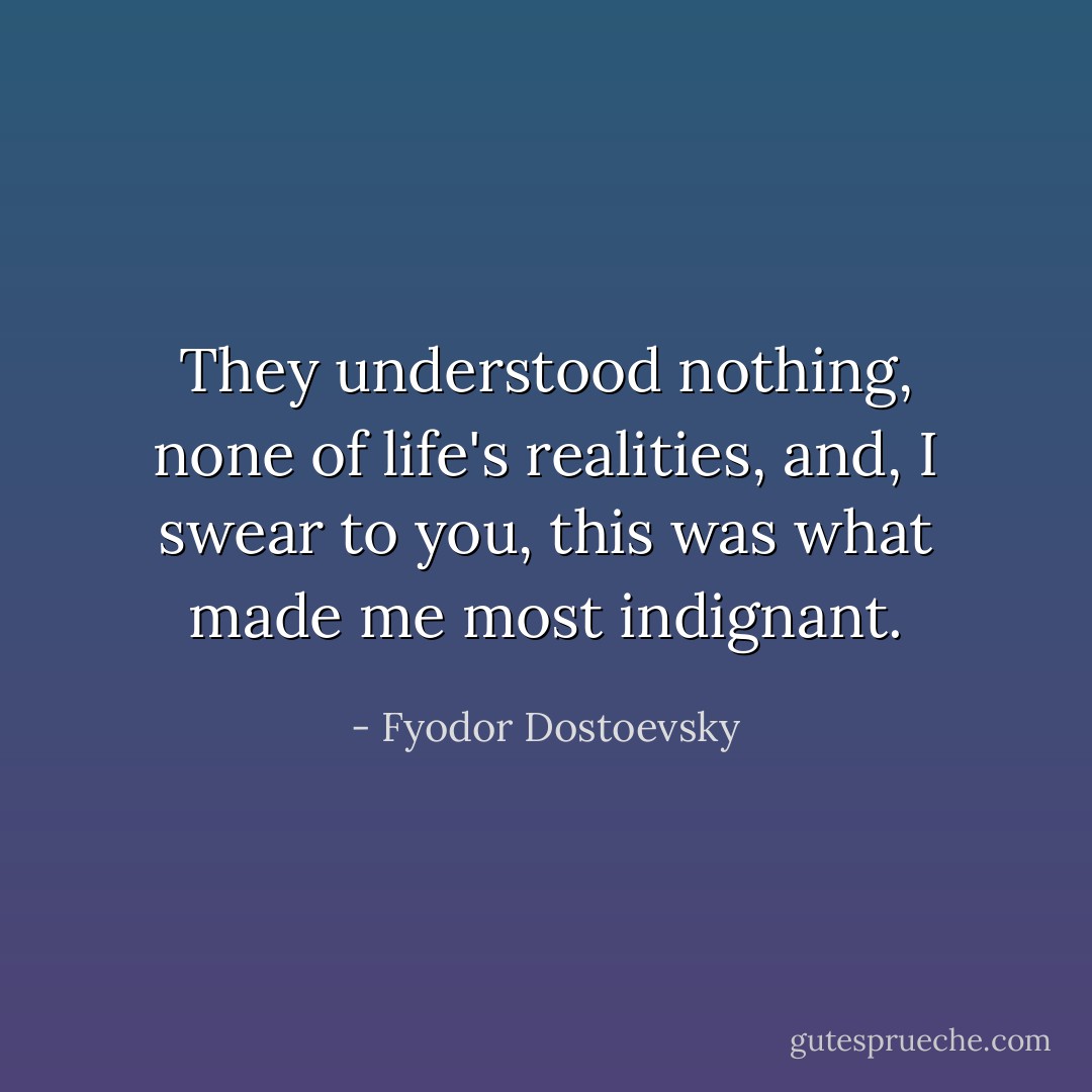 They understood nothing, none of life's realities, and, I swear to you, this was what made me most indignant. - Fyodor Dostoevsky