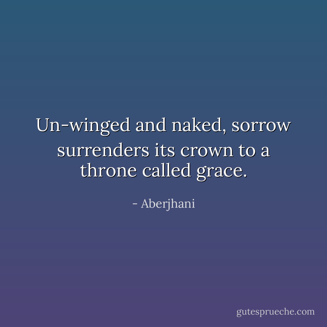 Un-winged and naked, sorrow surrenders its crown to a throne called grace. - Aberjhani