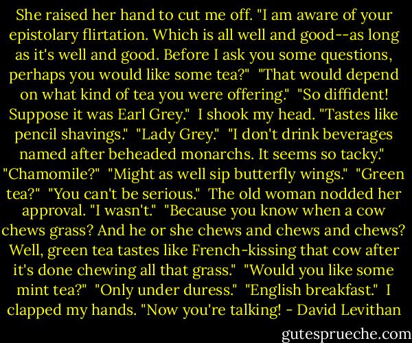 She raised her hand to cut me off. "I am aware of your epistolary flirtation. Which is all well and good--as long as it's well and good. Before I ask you some questions, perhaps you would like some tea?"<br /><br />"That would depend on what kind of tea you were offering."<br /><br />"So diffident! Suppose it was Earl Grey."<br /><br />I shook my head. "Tastes like pencil shavings."<br /><br />"Lady Grey."<br /><br />"I don't drink beverages named after beheaded monarchs. It seems so tacky."<br /><br />"Chamomile?"<br /><br />"Might as well sip butterfly wings."<br /><br />"Green tea?"<br /><br />"You can't be serious."<br /><br />The old woman nodded her approval. "I wasn't."<br /><br />"Because you know when a cow chews grass? And he or she chews and chews and chews? Well, green tea tastes like French-kissing that cow after it's done chewing all that grass."<br /><br />"Would you like some mint tea?"<br /><br />"Only under duress."<br /><br />"English breakfast."<br /><br />I clapped my hands. "Now you're talking! - David Levithan