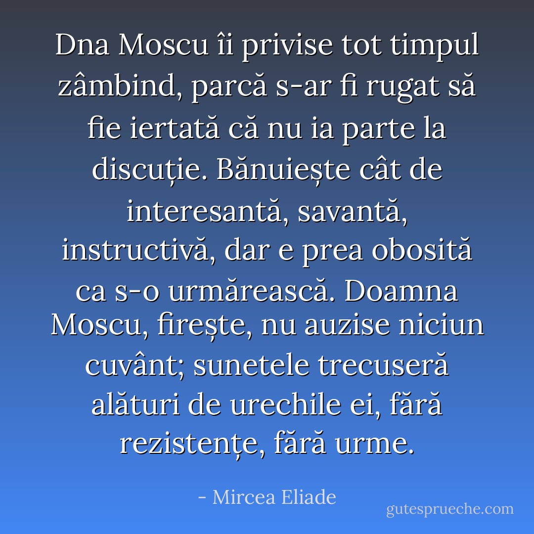 Dna Moscu îi privise tot timpul zâmbind, parcă s-ar fi rugat să fie iertată că nu ia parte la discuție. Bănuiește cât de interesantă, savantă, instructivă, dar e prea obosită ca s-o urmărească. Doamna Moscu, firește, nu auzise niciun cuvânt; sunetele trecuseră alături de urechile ei, fără rezistențe, fără urme. - Mircea Eliade