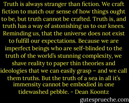 Truth is always stranger than fiction. We craft fiction to match our sense of how things ought to be, but truth cannot be crafted. Truth is, and truth has a way of astonishing us to our knees. Reminding us, that the universe does not exist to fulfill our expectations. Because we are imperfect beings who are self-blinded to the truth of the world’s stunning complexity, we shave reality to paper thin theories and ideologies that we can easily grasp – and we call them truths. But the truth of a sea in all it’s immensity cannot be embodied in one tidewashed pebble. - Dean Koontz