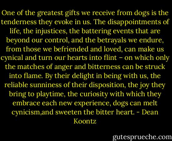 One of the greatest gifts we receive from dogs is the tenderness they evoke in us. The disappointments of life, the injustices, the battering events that are beyond our control, and the betrayals we endure, from those we befriended and loved, can make us cynical and turn our hearts into flint – on which only the matches of anger and bitterness can be struck into flame. By their delight in being with us, the reliable sunniness of their disposition, the joy they bring to playtime, the curiosity with which they embrace each new experience, dogs can melt cynicism,and sweeten the bitter heart. - Dean Koontz
