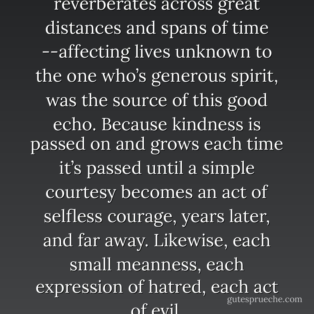 Each smallest act of kindness, reverberates across great distances and spans of time --affecting lives unknown to the one who’s generous spirit, was the source of this good echo. Because kindness is passed on and grows each time it’s passed until a simple courtesy becomes an act of selfless courage, years later, and far away. Likewise, each small meanness, each expression of hatred, each act of evil. - Dean Koontz