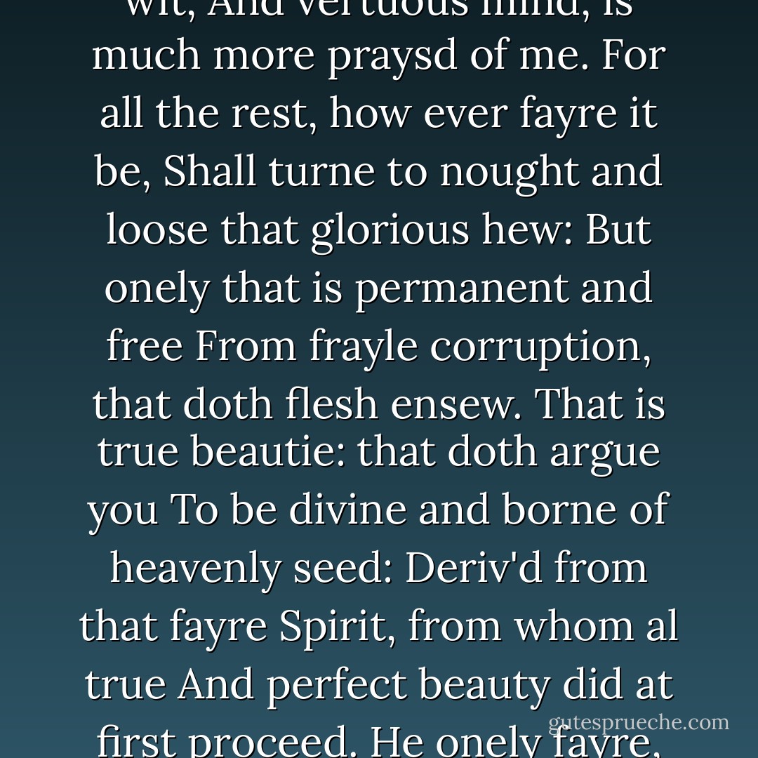 Men call you fayre, and you doe credit it,<br />For that your self ye daily such doe see:<br />But the trew fayre, that is the gentle wit,<br />And vertuous mind, is much more praysd of me.<br />For all the rest, how ever fayre it be,<br />Shall turne to nought and loose that glorious hew:<br />But onely that is permanent and free<br />From frayle corruption, that doth flesh ensew.<br />That is true beautie: that doth argue you<br />To be divine and borne of heavenly seed:<br />Deriv'd from that fayre Spirit, from whom al true<br />And perfect beauty did at first proceed.<br />He onely fayre, and what he fayre hath made,<br />All other fayre lyke flowres untymely fade. - Edmund Spenser