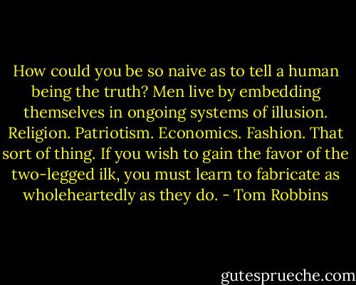 How could you be so naive as to tell a human being the truth? Men live by embedding themselves in ongoing systems of illusion. Religion. Patriotism. Economics. Fashion. That sort of thing. If you wish to gain the favor of the two-legged ilk, you must learn to fabricate as wholeheartedly as they do. - Tom Robbins