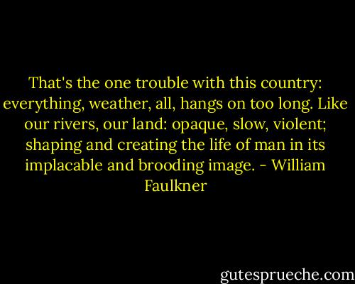 That's the one trouble with this country: everything, weather, all, hangs on too long. Like our rivers, our land: opaque, slow, violent; shaping and creating the life of man in its implacable and brooding image. - William Faulkner