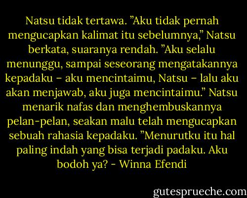 Natsu tidak tertawa. ”Aku tidak pernah mengucapkan kalimat itu sebelumnya,” Natsu berkata, suaranya rendah. ”Aku selalu menunggu, sampai seseorang mengatakannya kepadaku – aku mencintaimu, Natsu – lalu aku akan menjawab, aku juga mencintaimu.” Natsu menarik nafas dan menghembuskannya pelan-pelan, seakan malu telah mengucapkan sebuah rahasia kepadaku. ”Menurutku itu hal paling indah yang bisa terjadi padaku. Aku bodoh ya? - Winna Efendi