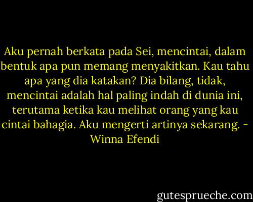 Aku pernah berkata pada Sei, mencintai, dalam bentuk apa pun memang menyakitkan. Kau tahu apa yang dia katakan? Dia bilang, tidak, mencintai adalah hal paling indah di dunia ini, terutama ketika kau melihat orang yang kau cintai bahagia. Aku mengerti artinya sekarang. - Winna Efendi