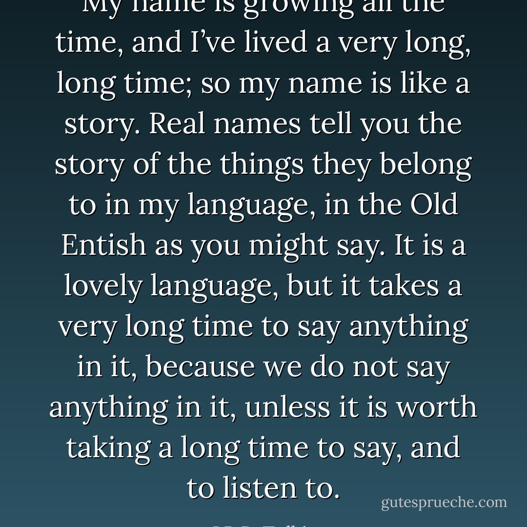 My name is growing all the time, and I’ve lived a very long, long time; so my name is like a story. Real names tell you the story of the things they belong to in my language, in the Old Entish as you might say. It is a lovely language, but it takes a very long time to say anything in it, because we do not say anything in it, unless it is worth taking a long time to say, and to listen to. - J.R.R. Tolkien