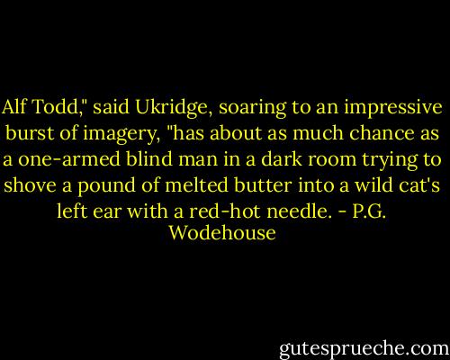 Alf Todd," said Ukridge, soaring to an impressive burst of imagery, "has about as much chance as a one-armed blind man in a dark room trying to shove a pound of melted butter into a wild cat's left ear with a red-hot needle. - P.G. Wodehouse