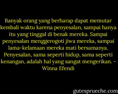 Banyak orang yang berharap dapat memutar kembali waktu karena penyesalan, sampai hanya itu yang tinggal di benak mereka. Sampai penyesalan menggerogoti jiwa mereka, sampai lama-kelamaan mereka mati bersamanya. Penyesalan, sama seperti hidup, sama seperti kenangan, adalah hal yang sangat mengerikan. - Winna Efendi