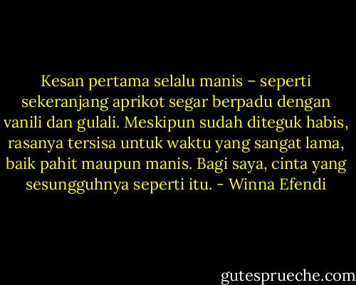 Kesan pertama selalu manis – seperti sekeranjang aprikot segar berpadu dengan vanili dan gulali. Meskipun sudah diteguk habis, rasanya tersisa untuk waktu yang sangat lama, baik pahit maupun manis. Bagi saya, cinta yang sesungguhnya seperti itu. - Winna Efendi