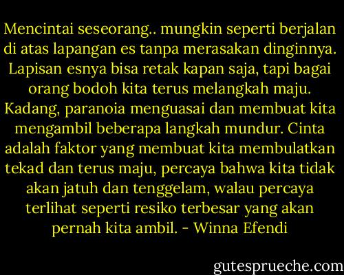 Mencintai seseorang.. mungkin seperti berjalan di atas lapangan es tanpa merasakan dinginnya. Lapisan esnya bisa retak kapan saja, tapi bagai orang bodoh kita terus melangkah maju. Kadang, paranoia menguasai dan membuat kita mengambil beberapa langkah mundur. Cinta adalah faktor yang membuat kita membulatkan tekad dan terus maju, percaya bahwa kita tidak akan jatuh dan tenggelam, walau percaya terlihat seperti resiko terbesar yang akan pernah kita ambil. - Winna Efendi