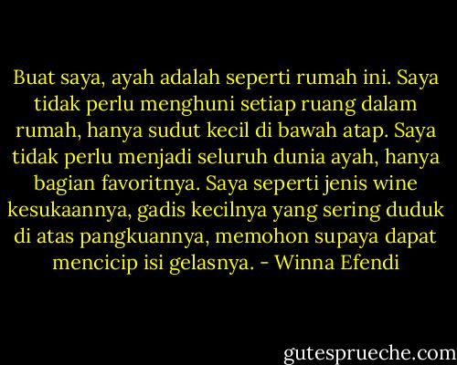 Buat saya, ayah adalah seperti rumah ini. Saya tidak perlu menghuni setiap ruang dalam rumah, hanya sudut kecil di bawah atap. Saya tidak perlu menjadi seluruh dunia ayah, hanya bagian favoritnya. Saya seperti jenis wine kesukaannya, gadis kecilnya yang sering duduk di atas pangkuannya, memohon supaya dapat mencicip isi gelasnya. - Winna Efendi