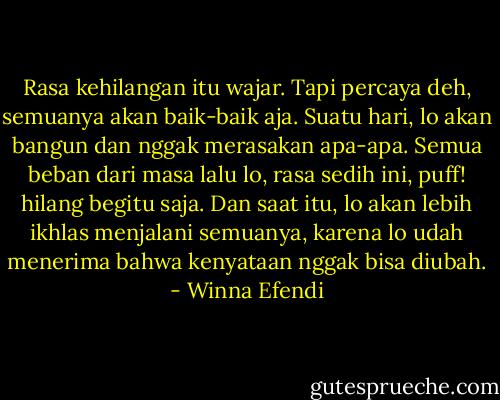 Rasa kehilangan itu wajar. Tapi percaya deh, semuanya akan baik-baik aja. Suatu hari, lo akan bangun dan nggak merasakan apa-apa. Semua beban dari masa lalu lo, rasa sedih ini, puff! hilang begitu saja. Dan saat itu, lo akan lebih ikhlas menjalani semuanya, karena lo udah menerima bahwa kenyataan nggak bisa diubah. - Winna Efendi