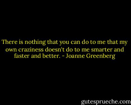 There is nothing that you can do to me that my own craziness doesn't do to me smarter and faster and better. - Joanne Greenberg