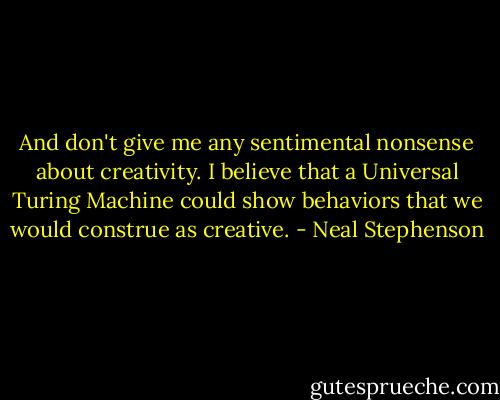 And don't give me any sentimental nonsense about creativity. I believe that a Universal Turing Machine could show behaviors that we would construe as creative. - Neal Stephenson