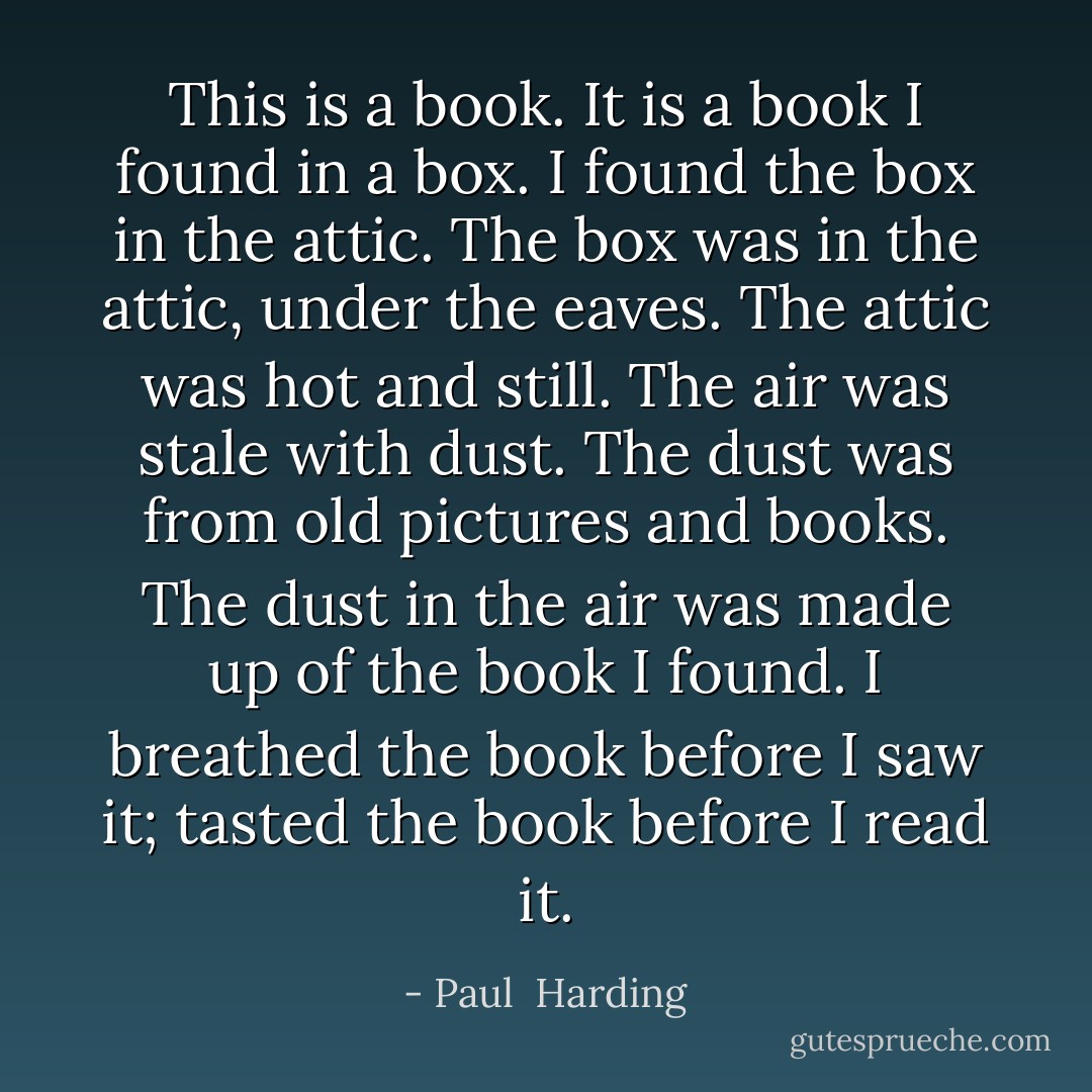 This is a book. It is a book I found in a box. I found the box in the attic. The box was in the attic, under the eaves. The attic was hot and still. The air was stale with dust. The dust was from old pictures and books. The dust in the air was made up of the book I found. I breathed the book before I saw it; tasted the book before I read it. - Paul  Harding